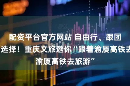配资平台官方网站 自由行、跟团游任意选择！重庆文旅邀你“跟着渝厦高铁去旅游”