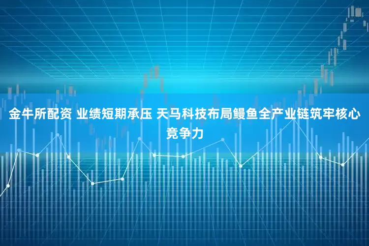 金牛所配资 业绩短期承压 天马科技布局鳗鱼全产业链筑牢核心竞争力