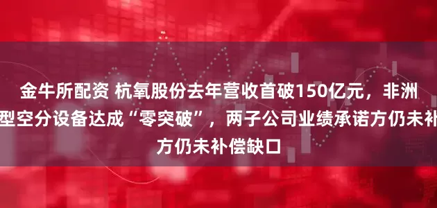 金牛所配资 杭氧股份去年营收首破150亿元，非洲市场大型空分设备达成“零突破”，两子公司业绩承诺方仍未补偿缺口